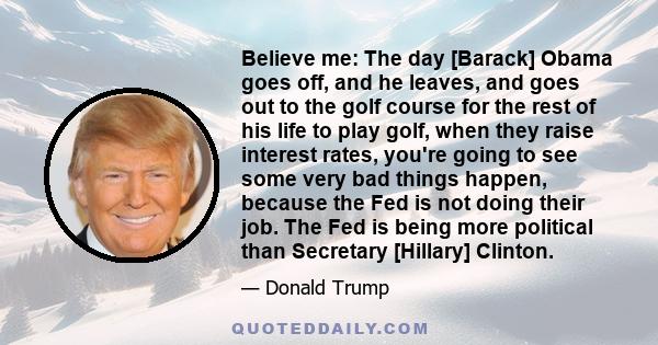 Believe me: The day [Barack] Obama goes off, and he leaves, and goes out to the golf course for the rest of his life to play golf, when they raise interest rates, you're going to see some very bad things happen, because 