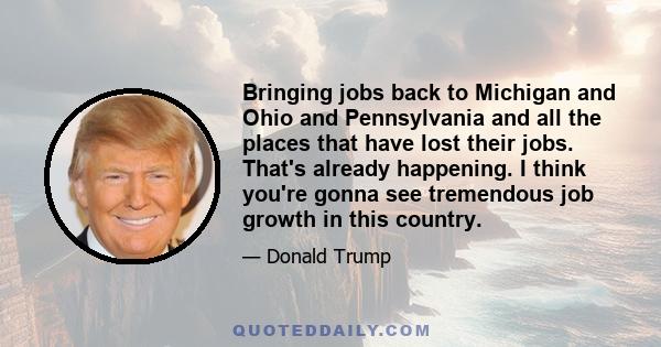 Bringing jobs back to Michigan and Ohio and Pennsylvania and all the places that have lost their jobs. That's already happening. I think you're gonna see tremendous job growth in this country.