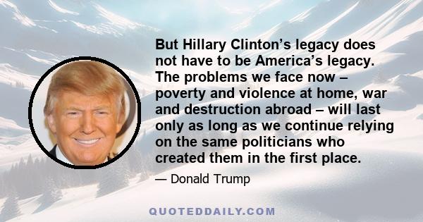 But Hillary Clinton’s legacy does not have to be America’s legacy. The problems we face now – poverty and violence at home, war and destruction abroad – will last only as long as we continue relying on the same