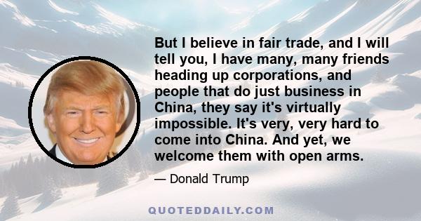 But I believe in fair trade, and I will tell you, I have many, many friends heading up corporations, and people that do just business in China, they say it's virtually impossible. It's very, very hard to come into