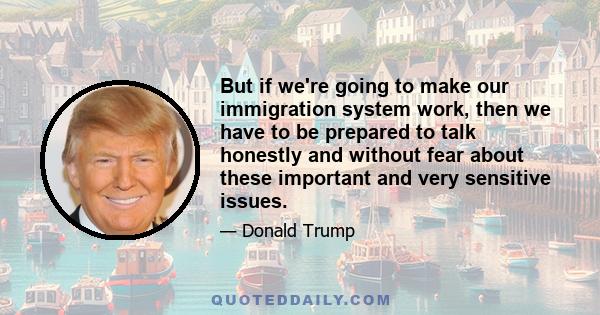 But if we're going to make our immigration system work, then we have to be prepared to talk honestly and without fear about these important and very sensitive issues.