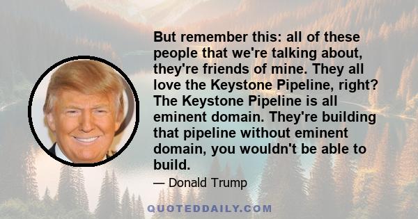 But remember this: all of these people that we're talking about, they're friends of mine. They all love the Keystone Pipeline, right? The Keystone Pipeline is all eminent domain. They're building that pipeline without