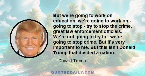 But we're going to work on education, we're going to work on - going to stop - try to stop the crime, great law enforcement officials. We're not going to try to - we're going to stop crime. But it's very important to