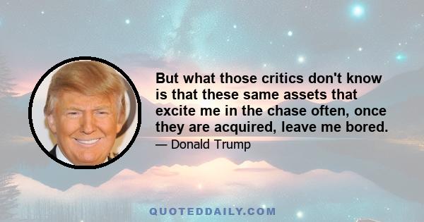 But what those critics don't know is that these same assets that excite me in the chase often, once they are acquired, leave me bored.