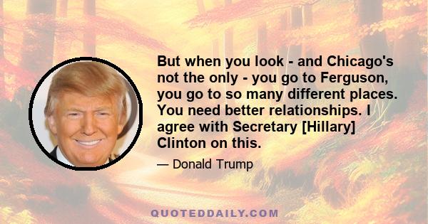 But when you look - and Chicago's not the only - you go to Ferguson, you go to so many different places. You need better relationships. I agree with Secretary [Hillary] Clinton on this.