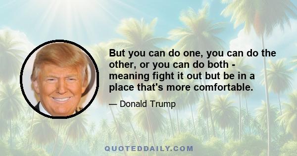 But you can do one, you can do the other, or you can do both - meaning fight it out but be in a place that's more comfortable.