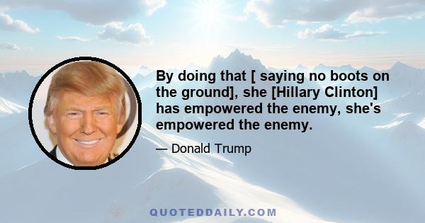 By doing that [ saying no boots on the ground], she [Hillary Clinton] has empowered the enemy, she's empowered the enemy.