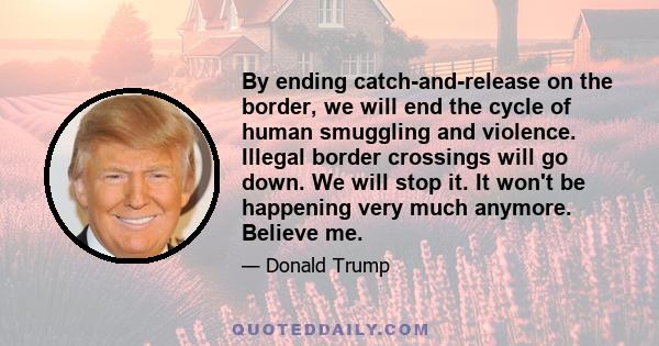 By ending catch-and-release on the border, we will end the cycle of human smuggling and violence. Illegal border crossings will go down. We will stop it. It won't be happening very much anymore. Believe me.