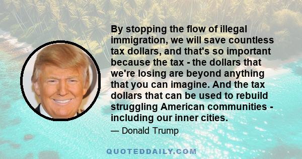 By stopping the flow of illegal immigration, we will save countless tax dollars, and that's so important because the tax - the dollars that we're losing are beyond anything that you can imagine. And the tax dollars that 