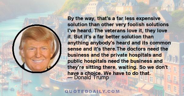 By the way, that's a far less expensive solution than other very foolish solutions I've heard. The veterans love it, they love it. But it's a far better solution than anything anybody's heard and its common sense and