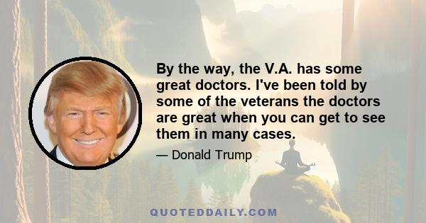 By the way, the V.A. has some great doctors. I've been told by some of the veterans the doctors are great when you can get to see them in many cases.