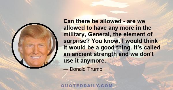 Can there be allowed - are we allowed to have any more in the military, General, the element of surprise? You know, I would think it would be a good thing. It's called an ancient strength and we don't use it anymore.