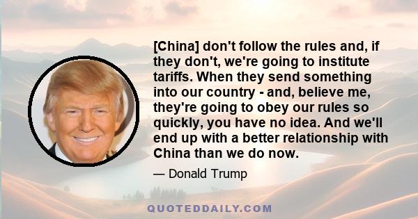 [China] don't follow the rules and, if they don't, we're going to institute tariffs. When they send something into our country - and, believe me, they're going to obey our rules so quickly, you have no idea. And we'll