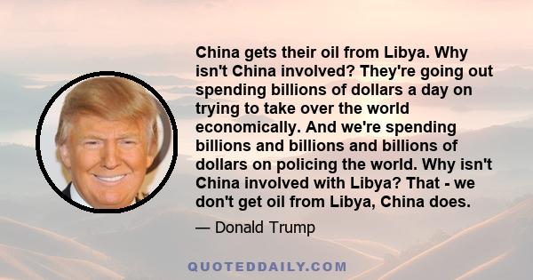 China gets their oil from Libya. Why isn't China involved? They're going out spending billions of dollars a day on trying to take over the world economically. And we're spending billions and billions and billions of