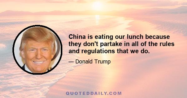 China is eating our lunch because they don't partake in all of the rules and regulations that we do.