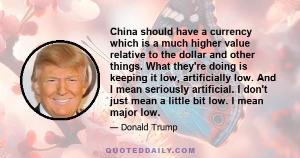 China should have a currency which is a much higher value relative to the dollar and other things. What they're doing is keeping it low, artificially low. And I mean seriously artificial. I don't just mean a little bit