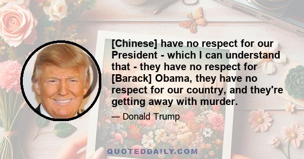 [Chinese] have no respect for our President - which I can understand that - they have no respect for [Barack] Obama, they have no respect for our country, and they're getting away with murder.