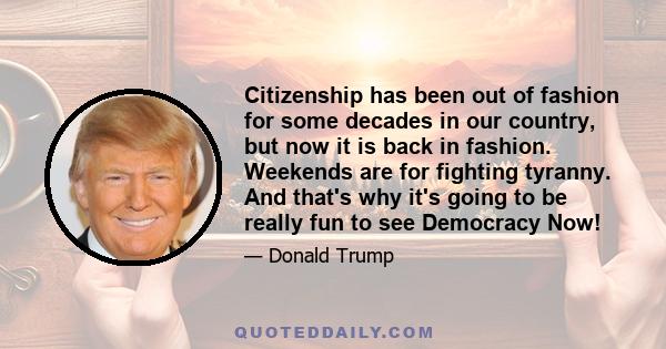 Citizenship has been out of fashion for some decades in our country, but now it is back in fashion. Weekends are for fighting tyranny. And that's why it's going to be really fun to see Democracy Now!