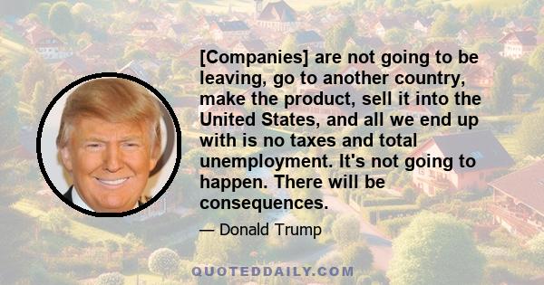 [Companies] are not going to be leaving, go to another country, make the product, sell it into the United States, and all we end up with is no taxes and total unemployment. It's not going to happen. There will be