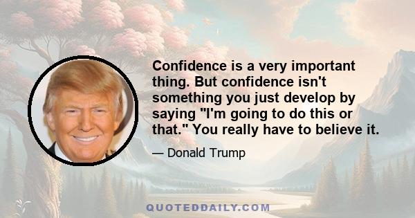 Confidence is a very important thing. But confidence isn't something you just develop by saying I'm going to do this or that. You really have to believe it.