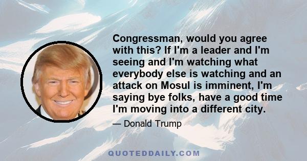 Congressman, would you agree with this? If I'm a leader and I'm seeing and I'm watching what everybody else is watching and an attack on Mosul is imminent, I'm saying bye folks, have a good time I'm moving into a