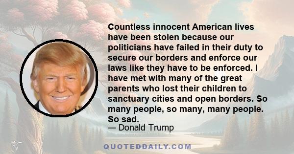 Countless innocent American lives have been stolen because our politicians have failed in their duty to secure our borders and enforce our laws like they have to be enforced. I have met with many of the great parents