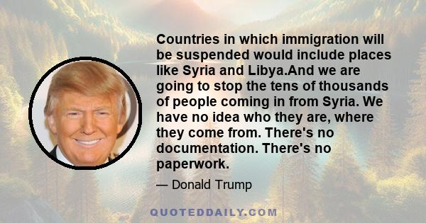 Countries in which immigration will be suspended would include places like Syria and Libya.And we are going to stop the tens of thousands of people coming in from Syria. We have no idea who they are, where they come