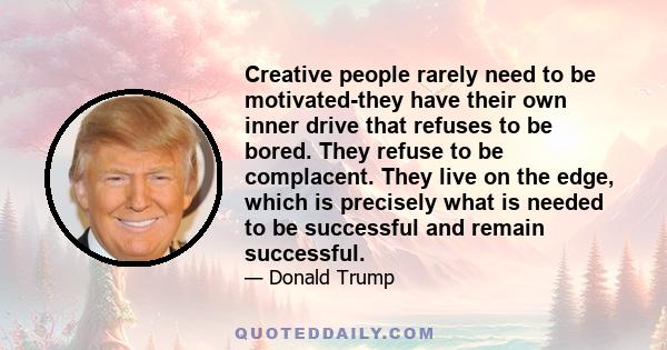 Creative people rarely need to be motivated-they have their own inner drive that refuses to be bored. They refuse to be complacent. They live on the edge, which is precisely what is needed to be successful and remain