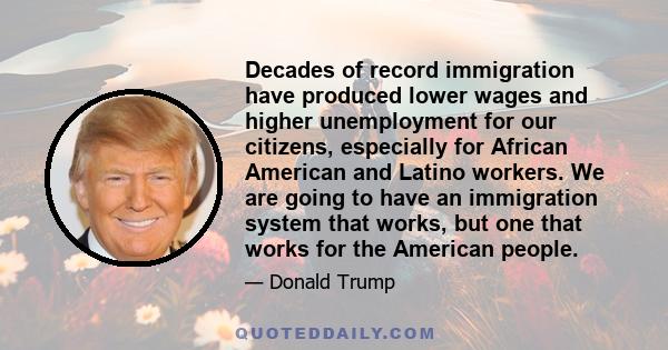 Decades of record immigration have produced lower wages and higher unemployment for our citizens, especially for African American and Latino workers. We are going to have an immigration system that works, but one that