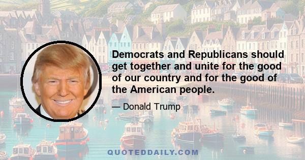 Democrats and Republicans should get together and unite for the good of our country and for the good of the American people.