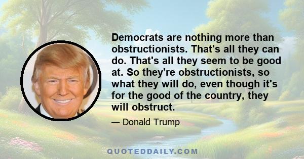 Democrats are nothing more than obstructionists. That's all they can do. That's all they seem to be good at. So they're obstructionists, so what they will do, even though it's for the good of the country, they will