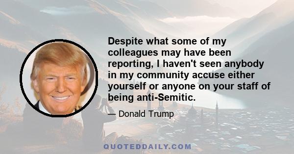 Despite what some of my colleagues may have been reporting, I haven't seen anybody in my community accuse either yourself or anyone on your staff of being anti-Semitic.