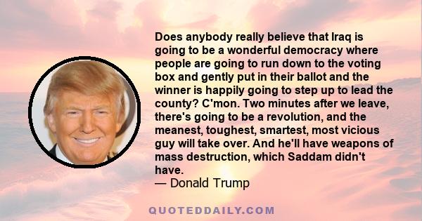 Does anybody really believe that Iraq is going to be a wonderful democracy where people are going to run down to the voting box and gently put in their ballot and the winner is happily going to step up to lead the