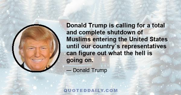 Donald Trump is calling for a total and complete shutdown of Muslims entering the United States until our country`s representatives can figure out what the hell is going on.