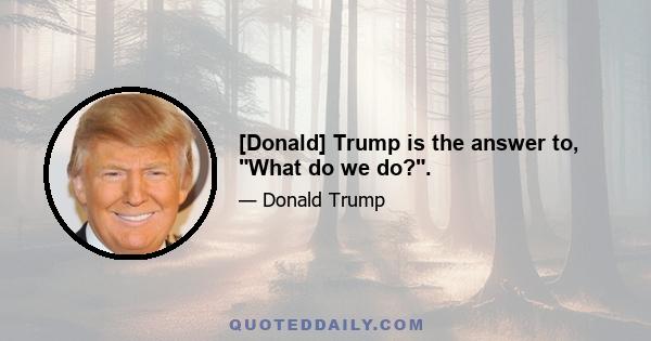 [Donald] Trump is the answer to, What do we do?.