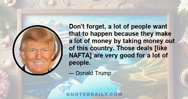 Don't forget, a lot of people want that to happen because they make a lot of money by taking money out of this country. Those deals [like NAFTA] are very good for a lot of people.