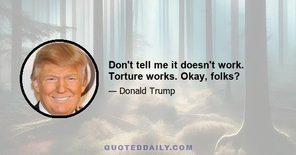 Don't tell me it doesn't work. Torture works. Okay, folks?