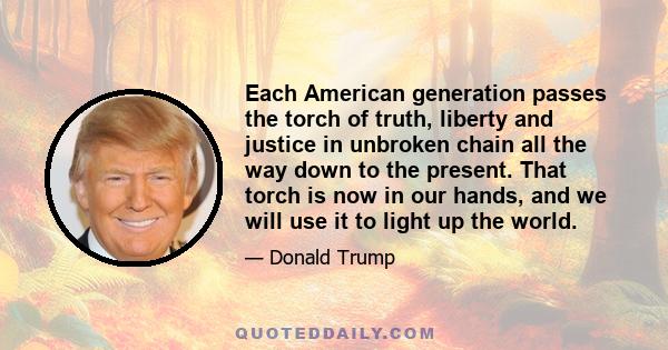 Each American generation passes the torch of truth, liberty and justice in unbroken chain all the way down to the present. That torch is now in our hands, and we will use it to light up the world.