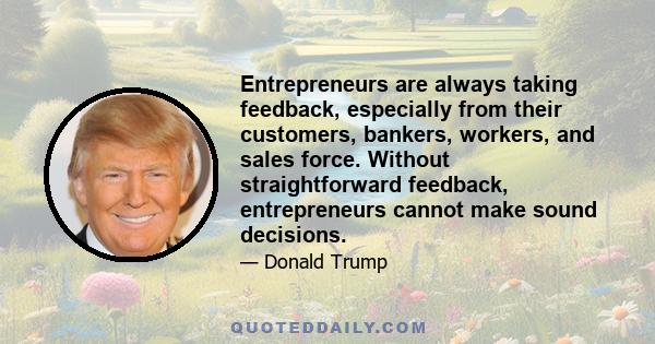 Entrepreneurs are always taking feedback, especially from their customers, bankers, workers, and sales force. Without straightforward feedback, entrepreneurs cannot make sound decisions.