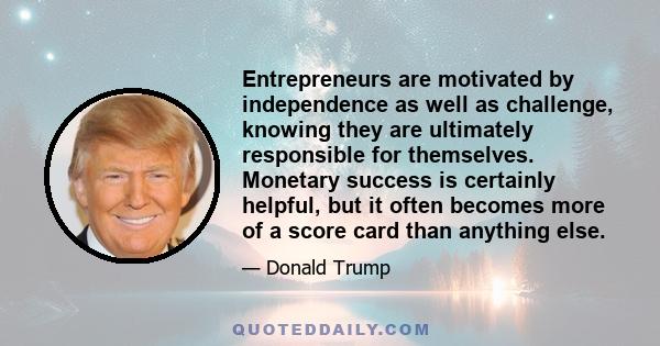 Entrepreneurs are motivated by independence as well as challenge, knowing they are ultimately responsible for themselves. Monetary success is certainly helpful, but it often becomes more of a score card than anything