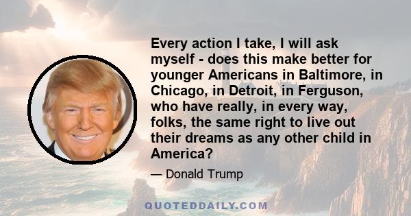 Every action I take, I will ask myself - does this make better for younger Americans in Baltimore, in Chicago, in Detroit, in Ferguson, who have really, in every way, folks, the same right to live out their dreams as