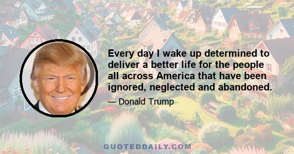 Every day I wake up determined to deliver a better life for the people all across America that have been ignored, neglected and abandoned.