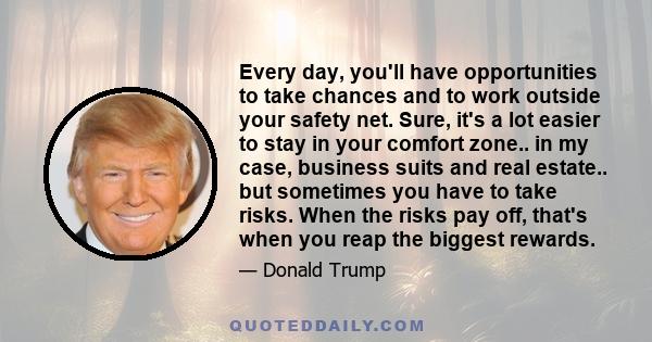 Every day, you'll have opportunities to take chances and to work outside your safety net. Sure, it's a lot easier to stay in your comfort zone.. in my case, business suits and real estate.. but sometimes you have to