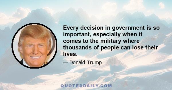 Every decision in government is so important, especially when it comes to the military where thousands of people can lose their lives.