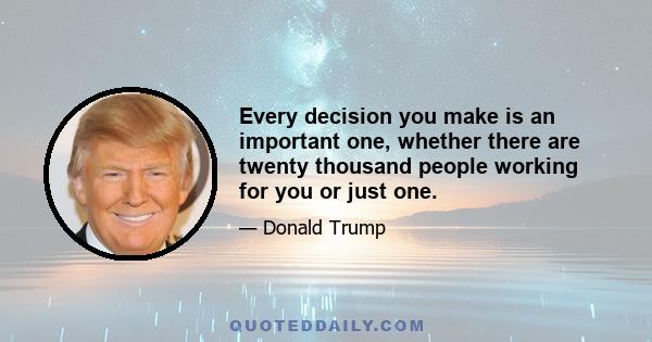 Every decision you make is an important one, whether there are twenty thousand people working for you or just one.