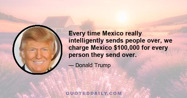 Every time Mexico really intelligently sends people over, we charge Mexico $100,000 for every person they send over.