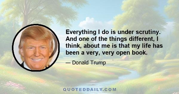 Everything I do is under scrutiny. And one of the things different, I think, about me is that my life has been a very, very open book.