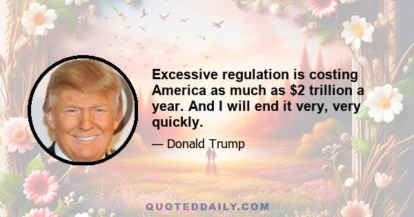 Excessive regulation is costing America as much as $2 trillion a year. And I will end it very, very quickly.