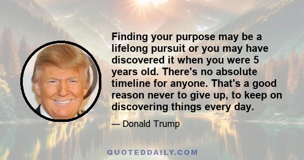 Finding your purpose may be a lifelong pursuit or you may have discovered it when you were 5 years old. There's no absolute timeline for anyone. That's a good reason never to give up, to keep on discovering things every 