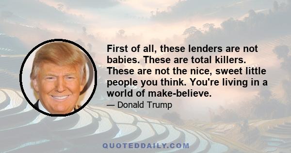 First of all, these lenders are not babies. These are total killers. These are not the nice, sweet little people you think. You're living in a world of make-believe.